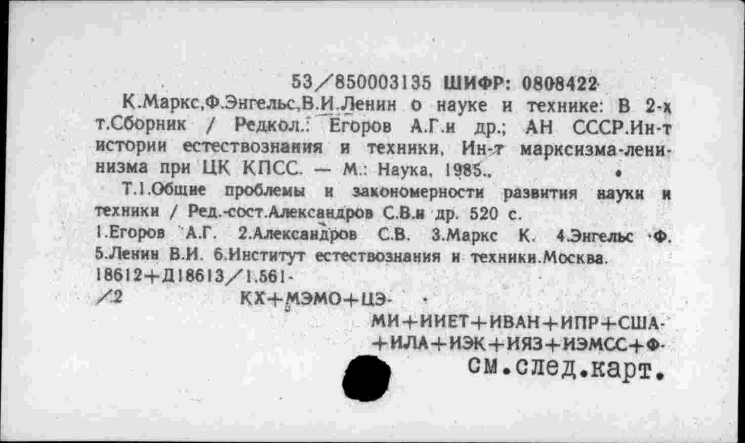 ﻿53/850003135 ШИФР: 0808422
К.Маркс,Ф.Энгельс,В.И.Ленин о науке и технике: В 2-х т.Сборник / Редкол.: Егоров А.Г.и др.; АН СССР.Ин-т истории естествознания и техники, Ин-т марксизма-ленинизма при ЦК КПСС. — М.: Наука, 1985..	•
Т.1.Общие проблемы и закономерности развития науки и техники / Ред.-сост.Александров С.В.и др. 520 с.
1.Егоров А.Г. 2.Александров С.В. 3.Маркс К. 4 .Энгельс -Ф. 5.Ленин В.И. 6.Институт естествознания и техники.Москва.
18612+Д18613/Г.561-
/2	КХ+МЭМО+ЦЭ- •
МИ+ИИЕТ+ИВАН+ИПР+США-+ ИЛА+ИЭК+И ЯЗ+ИЭМСС+Ф-см.след.карт.